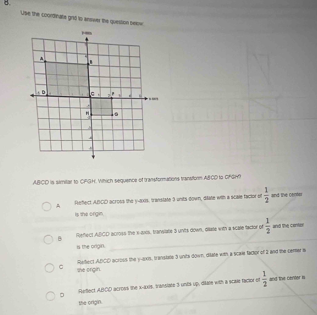 Use the coordinate grid to answer the question below.
ABCD is similar to CFGH. Which sequence of transformations transform ABCD to CFGH?
A Reflect ABCD across the y-axis, translate 3 units down, dilate with a scale factor of  1/2  and the center
is the origin.
B Reflect ABCD across the x-axis, translate 3 units down, dilate with a scale factor of  1/2  and the center
is the origin.
Reflect ABCD across the y-axis, translate 3 units down, dilate with a scale factor of 2 and the center is
C the origin.
D Reflect ABCD across the x-axis, translate 3 units up, dilate with a scale factor of  1/2 
and the center is
the origin.