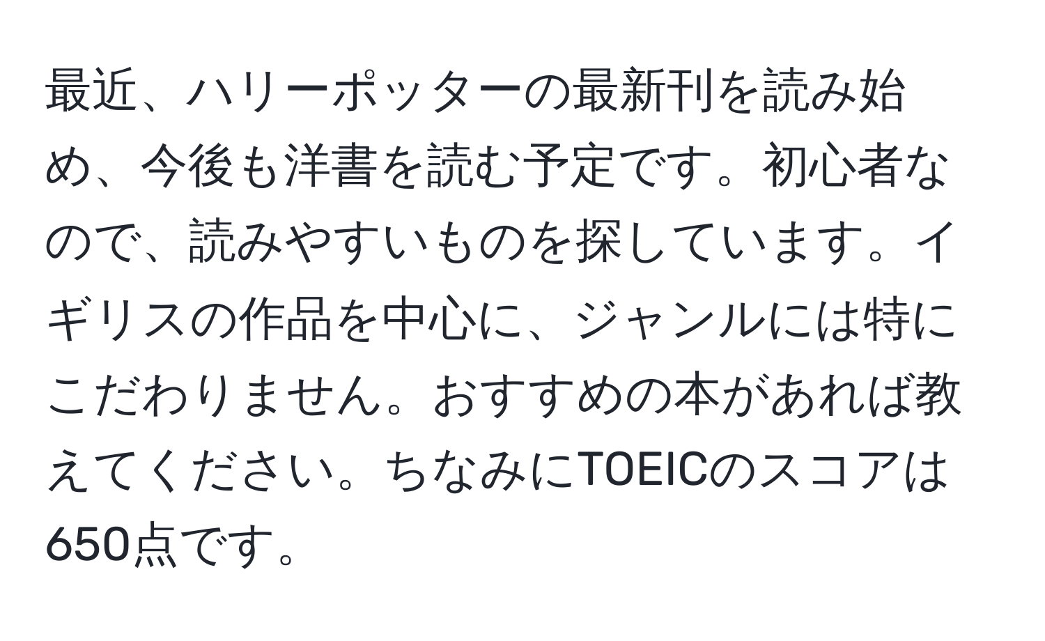 最近、ハリーポッターの最新刊を読み始め、今後も洋書を読む予定です。初心者なので、読みやすいものを探しています。イギリスの作品を中心に、ジャンルには特にこだわりません。おすすめの本があれば教えてください。ちなみにTOEICのスコアは650点です。