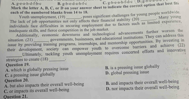 A. g-e-a-h-d-f-b-c B. g-b-e-d-a-h-f-c C. g-b-e-a-h-f-d-c D. g-b-c-a-m
Mark the letter A, B, C, or D on your answer sheet to indicate the correct option that best fits
each of the numbered blanks from 14 to 18.
Youth unemployment, (19) , poses significant challenges for young people worldwide.
The lack of job opportunities not only affects their financial stability (20) _. Many young
individuals face difficulties in securing employment due to factors such as limited experience,
inadequate skills, and fierce competition in the job market.
Additionally, economic downturns and technological advancements further worsen the
situation. (21) governments, businesses, and educational institutions. They can address this
issue by providing training programs, internships, and mentorship opportunities. By investing in
their development, society can empower youth to overcome barriers and achieve (22)
_
Ultimately, tackling youth unemployment requires concerted efforts and innovative
strategies to create (18) _.
Question 19.
A. which is globally pressing issue B. is a pressing issue globally
.
C. a pressing issue globally D. global pressing issue
Question 20.
A. but also impacts their overall well-being B. and impacts their overall well-being
C. or impacts its overall well-being D. nor impacts their overall well-being
Question 21.