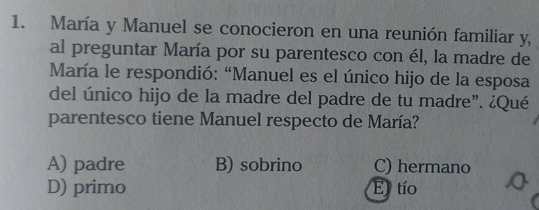 María y Manuel se conocieron en una reunión familiar y,
al preguntar María por su parentesco con él, la madre de
María le respondió: “Manuel es el único hijo de la esposa
del único hijo de la madre del padre de tu madre”. ¿Qué
parentesco tiene Manuel respecto de María?
A) padre B) sobrino C) hermano
D) primo E) tío