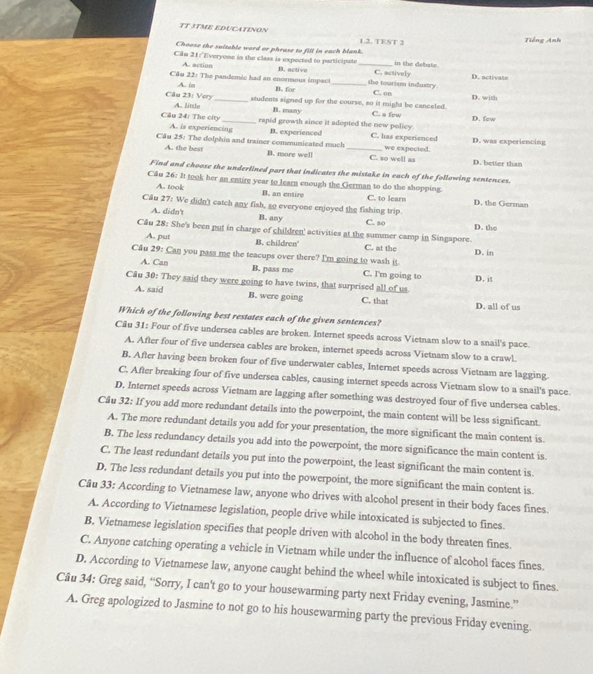 TT 3TME EDUCATINON
1.2. TEST 2 Tiếng Anh
Choose the suitable word or phrase to fill in each blank.
Câu 21: Everyone in the class is expected to participate_ in the debate.
A. action B. active C, actively D. activate
Câu 22: The pandemic had an enormous impact _the tourism industry
A. in B. for D. with
C. on
Câu 23: Very_ students signed up for the course, so it might be canceled.
A. little B. many C. a few D. few
Cầu 24: The city_ rapid growth since it adopted the new policy
A. is experiencing B. experienced C. has experienced D. was experiencing
Câu 25: The dolphin and trainer communicated much _we expected.
A. the best B. more well C. so well as D. better than
Find and choose the underlined part that indicates the mistake in each of the following sentences.
Câu 26: It took her an entire year to learn enough the German to do the shopping.
A. took B. an entire C. to learn D. the German
Câu 27: We didn't catch any fish, so everyone enjoyed the fishing trip.
A. didn't B. any C. so D. the
Cầu 28: She's been put in charge of children' activities at the summer camp in Singapore.
A. put B. children C. at the
D. in
Cầu 29: Can you pass me the teacups over there? I'm going to wash it.
A. Can B. pass me C. I'm going to D. it
Câu 30: They said they were going to have twins, that surprised all of us.
A. said B. were going C. that D. all of us
Which of the following best restates each of the given sentences?
Câu 31: Four of five undersea cables are broken. Internet speeds across Vietnam slow to a snail's pace.
A. After four of five undersea cables are broken, internet speeds across Vietnam slow to a crawl.
B. After having been broken four of five underwater cables, Internet speeds across Vietnam are lagging.
C. After breaking four of five undersea cables, causing internet speeds across Vietnam slow to a snail's pace.
D. Internet speeds across Vietnam are lagging after something was destroyed four of five undersea cables.
Câu 32: If you add more redundant details into the powerpoint, the main content will be less significant.
A. The more redundant details you add for your presentation, the more significant the main content is.
B. The less redundancy details you add into the powerpoint, the more significance the main content is.
C. The least redundant details you put into the powerpoint, the least significant the main content is.
D. The less redundant details you put into the powerpoint, the more significant the main content is.
Câu 33: According to Vietnamese law, anyone who drives with alcohol present in their body faces fines.
A. According to Vietnamese legislation, people drive while intoxicated is subjected to fines.
B. Vietnamese legislation specifies that people driven with alcohol in the body threaten fines.
C. Anyone catching operating a vehicle in Vietnam while under the influence of alcohol faces fines.
D. According to Vietnamese law, anyone caught behind the wheel while intoxicated is subject to fines.
Câu 34: Greg said, “Sorry, I can't go to your housewarming party next Friday evening, Jasmine.”
A. Greg apologized to Jasmine to not go to his housewarming party the previous Friday evening.