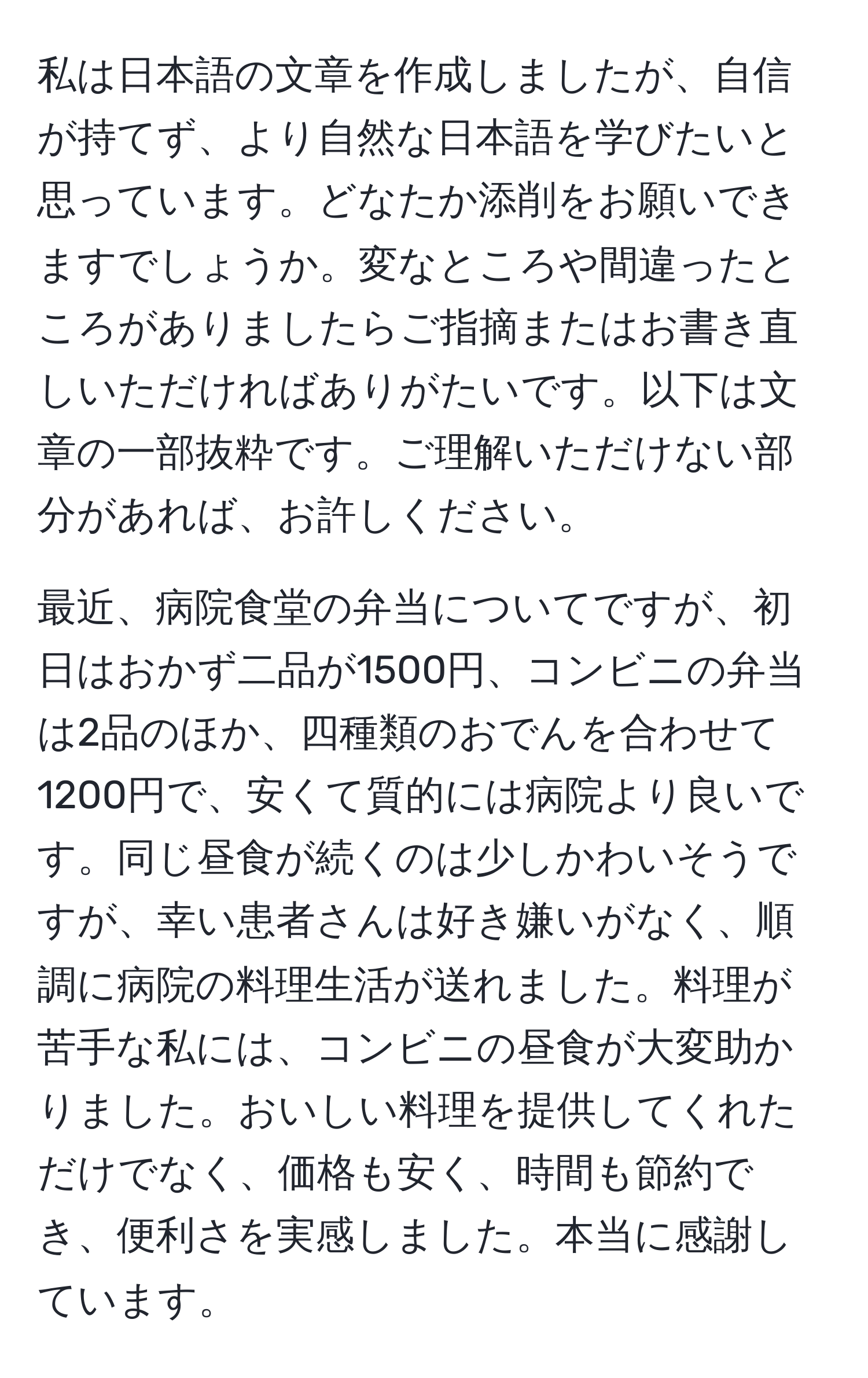 私は日本語の文章を作成しましたが、自信が持てず、より自然な日本語を学びたいと思っています。どなたか添削をお願いできますでしょうか。変なところや間違ったところがありましたらご指摘またはお書き直しいただければありがたいです。以下は文章の一部抜粋です。ご理解いただけない部分があれば、お許しください。

最近、病院食堂の弁当についてですが、初日はおかず二品が1500円、コンビニの弁当は2品のほか、四種類のおでんを合わせて1200円で、安くて質的には病院より良いです。同じ昼食が続くのは少しかわいそうですが、幸い患者さんは好き嫌いがなく、順調に病院の料理生活が送れました。料理が苦手な私には、コンビニの昼食が大変助かりました。おいしい料理を提供してくれただけでなく、価格も安く、時間も節約でき、便利さを実感しました。本当に感謝しています。