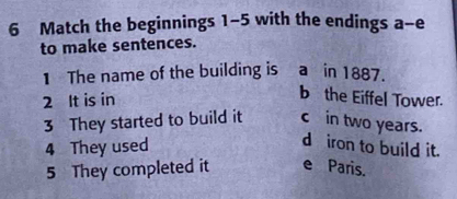 Match the beginnings 1-5 with the endings a-e
to make sentences.
1 The name of the building is a in 1887.
2 It is in
b the Eiffel Tower.
3 They started to build it c in two years.
4 They used
d iron to build it.
5 They completed it e Paris.