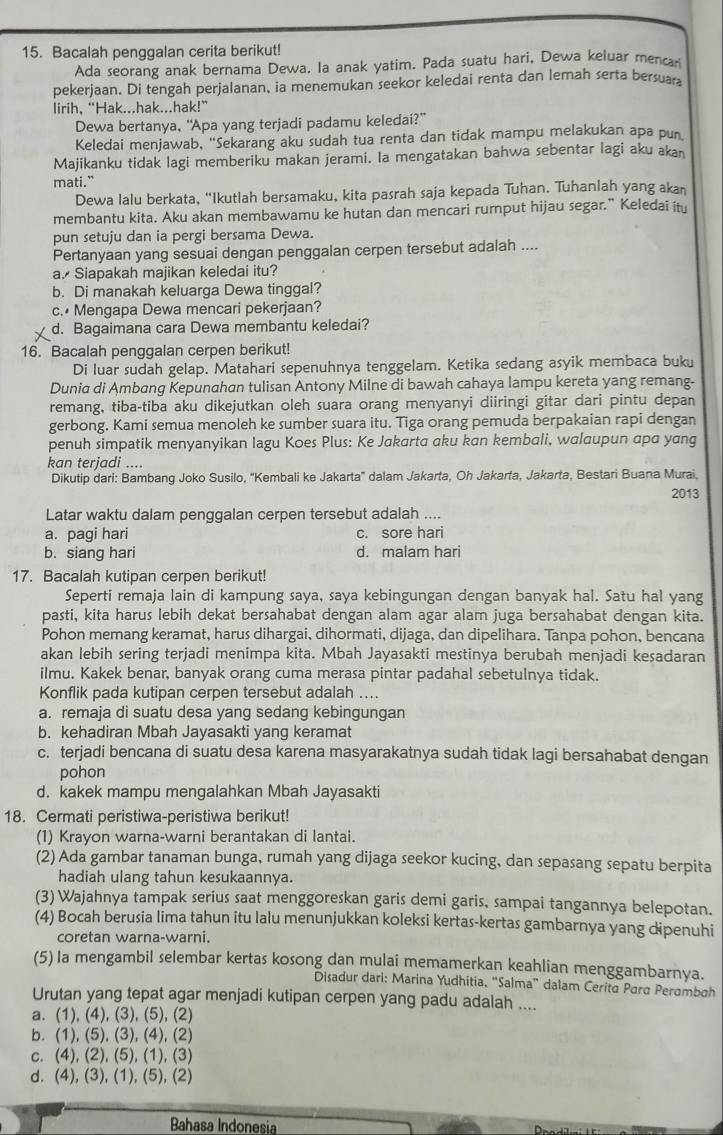 Bacalah penggalan cerita berikut!
Ada seorang anak bernama Dewa. Ia anak yatim. Pada suatu hari, Dewa keluar mencar
pekerjaan. Di tengah perjalanan, ia menemukan seekor keledai renta dan lemah serta bersua
lirih, “Hak...hak...hak!”
Dewa bertanya, "Apa yang terjadi padamu keledai?”
Keledai menjawab, “Sekarang aku sudah tua renta dan tidak mampu melakukan apa pur
Majikanku tidak lagi memberiku makan jerami. Ia mengatakan bahwa sebentar lagi aku aka
mati.”
Dewa lalu berkata, “Ikutlah bersamaku, kita pasrah saja kepada Tuhan. Tuhanlah yang akan
membantu kita. Aku akan membawamu ke hutan dan mencari rumput hijau segar." Keledai ity
pun setuju dan ia pergi bersama Dewa.
Pertanyaan yang sesuai dengan penggalan cerpen tersebut adalah ....
a. Siapakah majikan keledai itu?
b. Di manakah keluarga Dewa tinggal?
c.• Mengapa Dewa mencari pekerjaan?
d. Bagaimana cara Dewa membantu keledai?
16. Bacalah penggalan cerpen berikut!
Di luar sudah gelap. Matahari sepenuhnya tenggelam. Ketika sedang asyik membaca buku
Dunia di Ambang Kepunahan tulisan Antony Milne di bawah cahaya lampu kereta yang remang.
remang, tiba-tiba aku dikejutkan oleh suara orang menyanyi diiringi gitar dari pintu depan
gerbong. Kami semua menoleh ke sumber suara itu. Tiga orang pemuda berpakaian rapi dengan
penuh simpatik menyanyikan lagu Koes Plus: Ke Jakarta aku kan kembali, walaupun apa yang
kan terjadi ....
Dikutip dari: Bambang Joko Susilo, “Kembali ke Jakarta” dalam Jakarta, Oh Jakarta, Jakarta, Bestari Buana Murai,
2013
Latar waktu dalam penggalan cerpen tersebut adalah ....
a. pagi hari c. sore hari
b. siang hari d. malam hari
17. Bacalah kutipan cerpen berikut!
Seperti remaja lain di kampung saya, saya kebingungan dengan banyak hal. Satu hal yang
pasti, kita harus lebih dekat bersahabat dengan alam agar alam juga bersahabat dengan kita.
Pohon memang keramat, harus dihargai, dihormati, dijaga, dan dipelihara. Tanpa pohon, bencana
akan lebih sering terjadi menimpa kita. Mbah Jayasakti mestinya berubah menjadi kesadaran
ilmu. Kakek benar, banyak orang cuma merasa pintar padahal sebetulnya tidak.
Konflik pada kutipan cerpen tersebut adalah ....
a. remaja di suatu desa yang sedang kebingungan
b. kehadiran Mbah Jayasakti yang keramat
c. terjadi bencana di suatu desa karena masyarakatnya sudah tidak lagi bersahabat dengan
pohon
d. kakek mampu mengalahkan Mbah Jayasakti
18. Cermati peristiwa-peristiwa berikut!
(1) Krayon warna-warni berantakan di lantai.
(2) Ada gambar tanaman bunga, rumah yang dijaga seekor kucing, dan sepasang sepatu berpita
hadiah ulang tahun kesukaannya.
(3) Wajahnya tampak serius saat menggoreskan garis demi garis, sampai tangannya belepotan.
(4) Bocah berusia lima tahun itu lalu menunjukkan koleksi kertas-kertas gambarnya yang dipenuhi
coretan warna-warni.
(5)Ia mengambil selembar kertas kosong dan mulai memamerkan keahlian menggambarnya.
Disadur dari: Marina Yudhitia, “Salma” dalam Cerita Para Perambah
Urutan yang tepat agar menjadi kutipan cerpen yang padu adalah ....
a. (1), (4), (3), (5), (2)
b. (1), (5), (3), (4), (2)
c. (4), (2), (5), (1), (3)
d. (4), (3), (1), (5), (2)
Bahasa Indonesia