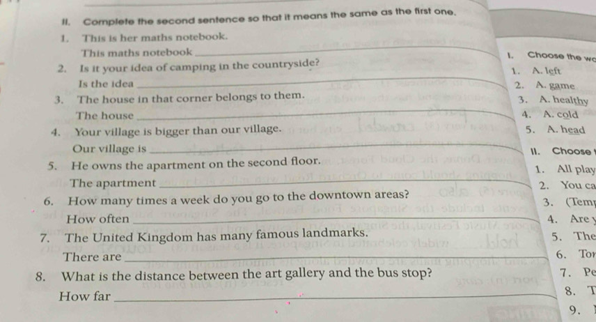 Complete the second sentence so that it means the same as the first one. 
_ 
1. This is her maths notebook. 
This maths notebook 
I. Choose the wo 
_ 
2. Is it your idea of camping in the countryside? 1. A. left 
Is the idea 2. A. game 
_ 
3. The house in that corner belongs to them. 
3. A. healthy 
The house 4. A. cold 
_ 
4. Your village is bigger than our village. 5. A. head 
Our village is II. Choose 
_ 
5. He owns the apartment on the second floor. 1. All play 
The apartment 2. You ca 
6. How many times a week do you go to the downtown areas? 3. (Tem 
How often _4. Are 
7. The United Kingdom has many famous landmarks. 5. The 
There are _6. Tor 
8. What is the distance between the art gallery and the bus stop? 7. Pe 
How far_ 
8. T 
9.