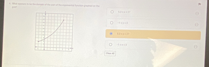 What appears to be the domain of the part of the exponential function graphed on the
grid?
5.3≤ x≤ 27
-1≤ y≤ 3
5.3≤ y≤ 27
-1≤ x≤ 3
Clear All