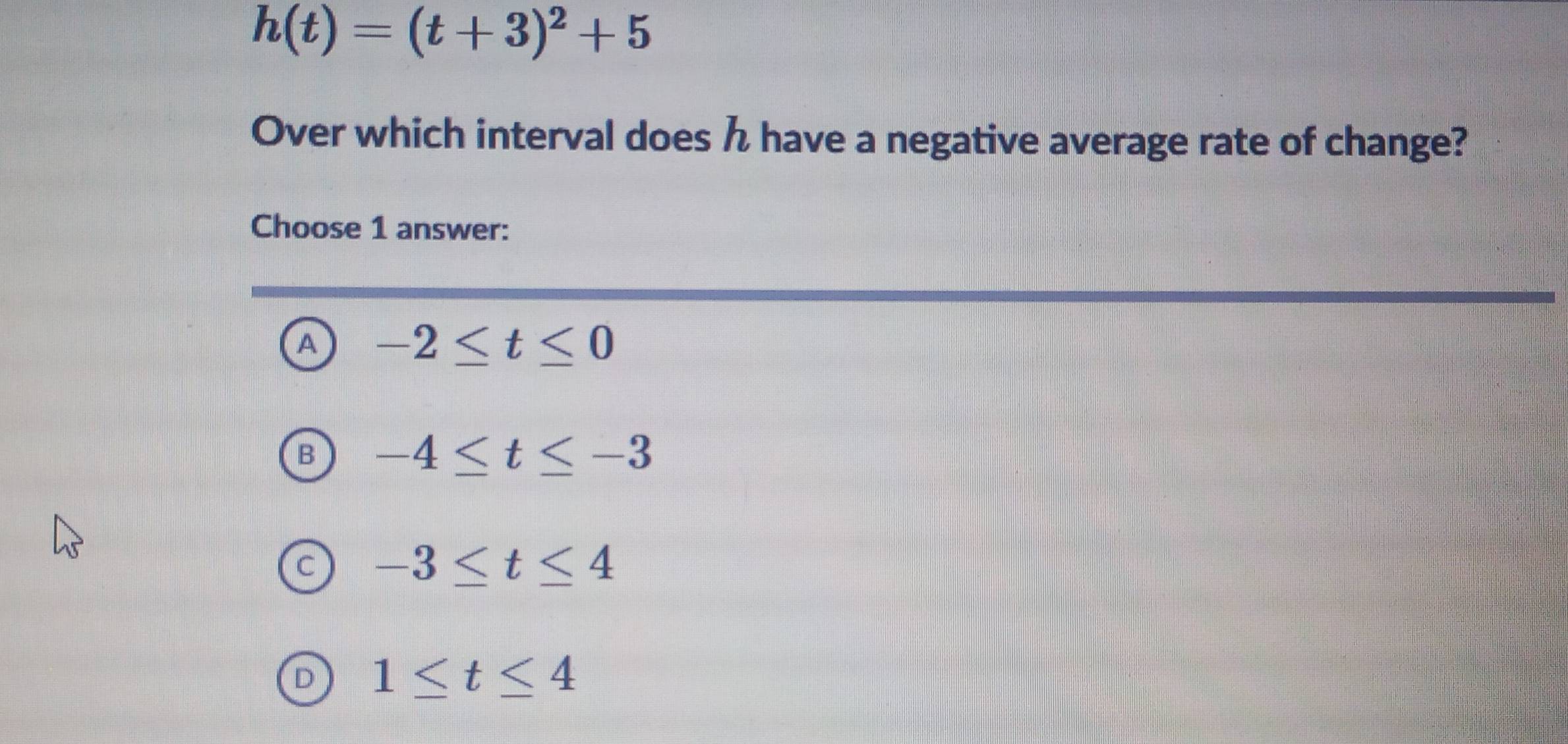 h(t)=(t+3)^2+5
Over which interval does have a negative average rate of change?
Choose 1 answer:
A -2≤ t≤ 0
-4≤ t≤ -3
-3≤ t≤ 4
1≤ t≤ 4