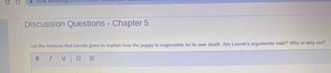 Discussion Questions - Chapter 5 
List the reasons that Lennie gives to explain how the puppy is responsible for its own death. Are Lennie's arguments valid? Why or why not? 
B I u