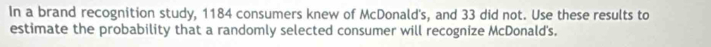 In a brand recognition study, 1184 consumers knew of McDonald's, and 33 did not. Use these results to 
estimate the probability that a randomly selected consumer will recognize McDonald's.