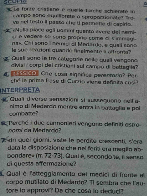 SCOPRI 
* Le forze cristiane e quelle turche schierate in 
campo sono equilibrate o sproporzionate? Tro- 
va nel testo il passo che ti permette di capirlo. 
2 «Nulla piace agli uomini quanto avere dei nemi- 
ci e vedere se sono proprio come ci s'immagi- 
na». Chi sono i nemici di Medardo, e quali sono 
le sue reazioni quando finalmente li affronta? 
. Quali sono le tre categorie nelle quali vengono 
divisi i corpi dei cristiani sul campo di battaglia? 
LESSICO Che cosa significa perentoria? Per- 
ché la prima frase di Curzio viene definita così? 
INTERPRETA 
. Quali diverse sensazioni si susseguono nell'a- 
nimo di Medardo mentre entra in battaglia e poi 
combatte? 
a Perché i due cannonieri vengono definiti astro- 
nomi da Medardo? 
7, «In quei giorni, viste le perdite crescenti, s'era 
data la disposizione che nei feriti era meglio ab- 
bondare» (rr. 72-73). Qual è, secondo te, il senso 
di questa affermazione? 
. Qual è l'atteggiamento dei medici di fronte al 
corpo mutilato di Medardo? Ti sembra che l'au- 
tore lo approvi? Da che cosa lo deduci?