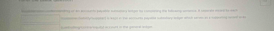 son cnferstanding of an accounts payable subsidiary ledger by completing the following sentence. A separate record for each 
icussemendability/suppher) is kept in the accounts payable subsidiary ledger which serves as a supporting record to its 
(controlling/contrarequity) account in the general ledger.