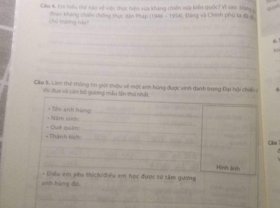 Cầu 4. Em hiểu thế nào về việc thực hiện vừa kháng chiến vừa kiến quốc? Vì sao trong quyé 
đoạn kháng chiến chống thực dân Pháp (1946-1954) , Đảng và Chính phủ ta đã đề 
chủ trương này? 
_ 
_
6.1
_ 
to 
_ 
_ 
_ 
_ 
Câu 5. Làm thẻ thông tin giới thiệu về một anh hùng được vinh danh trong Đại hội chiến 6
thì đua và căn bộ gương mẫu lần thứ nhất. 
* Tên anh hùng:_ 
Năm sinh: 
_ 
Quê quản: 
_ 
_ 
Thành tích: 
_ 
Câu 7 
_ 
_ 
Hình ảnh 
* Điều em yêu thích/điều em học được từ tấm gương 
anh hùng đó, 
_