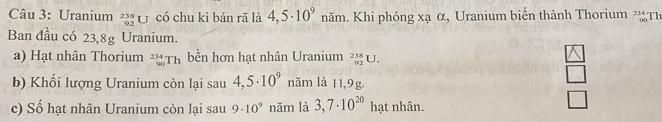 Uranium _(92)^(238)U có chu kì bán rã là 4,5· 10^9 năm. Khi phóng xạ α, Uranium biến thành Thorium * Th 
Ban đầu có 23,8g Uranium. 
a) Hạt nhân Thorium _(90)^(234)Th bền hơn hạt nhân Uranium _(92)^(238)U. 
_ boxed △  
□ 
b) Khổi lượng Uranium còn lại sau 4,5· 10^9 năm là 11,9g.
-1
c) Số hạt nhân Uranium còn lại sau 9· 10^9 năm là 3,7· 10^(20) hạt nhân.