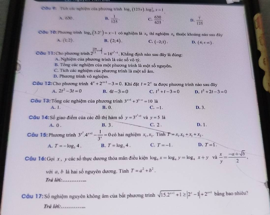 Cầu 9: Tích các nghiệm của phương trình log, (125x) log _2^xx=1
A. 630 . B.  1/125 . C.  630/625 . D.  7/125 
Câu 10: Phương trình lc g_4(3.2^x)=x-1 có nghiệm là x_0 thì nghiệm x_0 thuộc khoảng nào sau đây
A. (1;2). B. (2;4). C. (-2;1). D. (4;+∈fty ).
Câu 11:Cho phương trình 2^(|frac 28)3x+4|=16^(x^2)-1. Khẳng định nào sau đây là đúng:
A. Nghiệm của phương trình là các số vô tỷ.
B. Tổng các nghiệm của một phương trình là một số nguyên.
C. Tích các nghiệm của phương trình là một số âm.
D. Phương trình vô nghiệm.
Câu 12: Cho phương trình 4^x+2^(x+1)-3=0. Khi đặt t=2^x ta được phương trình nào sau đây
A. 2t^2-3t=0 B. 4t-3=0 C. t^2+t-3=0 D. t^2+2t-3=0
Cầu 13: Tổng các nghiệm của phương trình 3^(x-1)+3^(1-x)=10 là
A. 1. B. 0. C. -1. D. 3.
Câu 14:So giao điểm của các đỗ thị hàm số y=3^(x^2)+1 và y=5 a
A. 0 . B. 3. C. 2 . D. 1.
Câu 15: Phương trình 3^(x^2).4^(x+1)- 1/3^x =0 có hai nghiệm x_1,x_2. Tính T=x_1x_2+x_1+x_2.
A. T=-log _34. B. T=log _34. C. T=-1. D. T=1.
Cầu 16: Gọi x   y các số thực dương thỏa mãn điều kiện log _9x=log _6y=log _4x+y và  x/y = (-a+sqrt(b))/2 ,
với đ, đ là hai số nguyên dương. Tính T=a^2+b^2.
Trú tời:_
Câu 17: Số nghiệm nguyên không âm của bắt phương trình sqrt(15.2^(x+1)+1)≥ |2^x-1|+2^(x+1) bằng bao nhiêu?
Trẻ lời:_