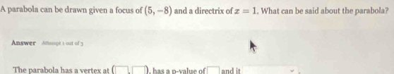 A parabola can be drawn given a focus of (5,-8) and a directrix of x=1. What can be said about the parabola? 
Answer Attept 1 out of 3 
The parabola has a vertex at 1 has a p -value of □ and it