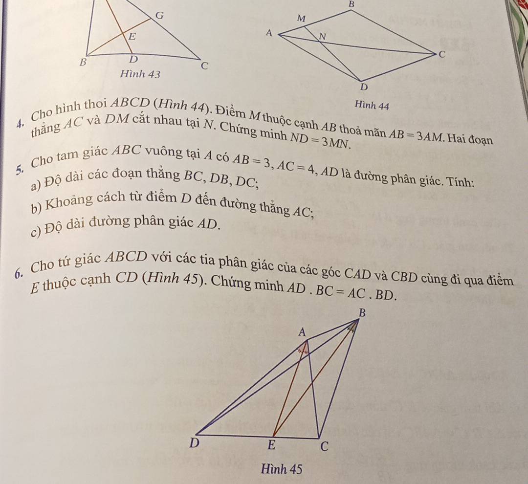 Hình 44 
4. Cho hình thoi ABCD (Hình 44). Điểm M thuộc cạnh AB thoả mãn AB=3AM. Hai đoạn 
thắng AC và DM cắt nhau tại N. Chứng minh ND=3MN. 
5. Cho tam giác ABC vuông tại A có
AB=3, AC=4 *, AD là đường phân giác. Tính: 
a) Độ dài các đoạn thắng BC, DB, DC; 
b) Khoảng cách từ điểm D đến đường thắng AC; 
c) Độ dài đường phân giác AD. 
6. Cho tứ giác ABCD với các tia phân giác của các góc CAD và CBD cùng đi qua điểm 
E thuộc cạnh CD (Hình 45). Chứng minh AD. BC=AC. BD. 
Hình 45