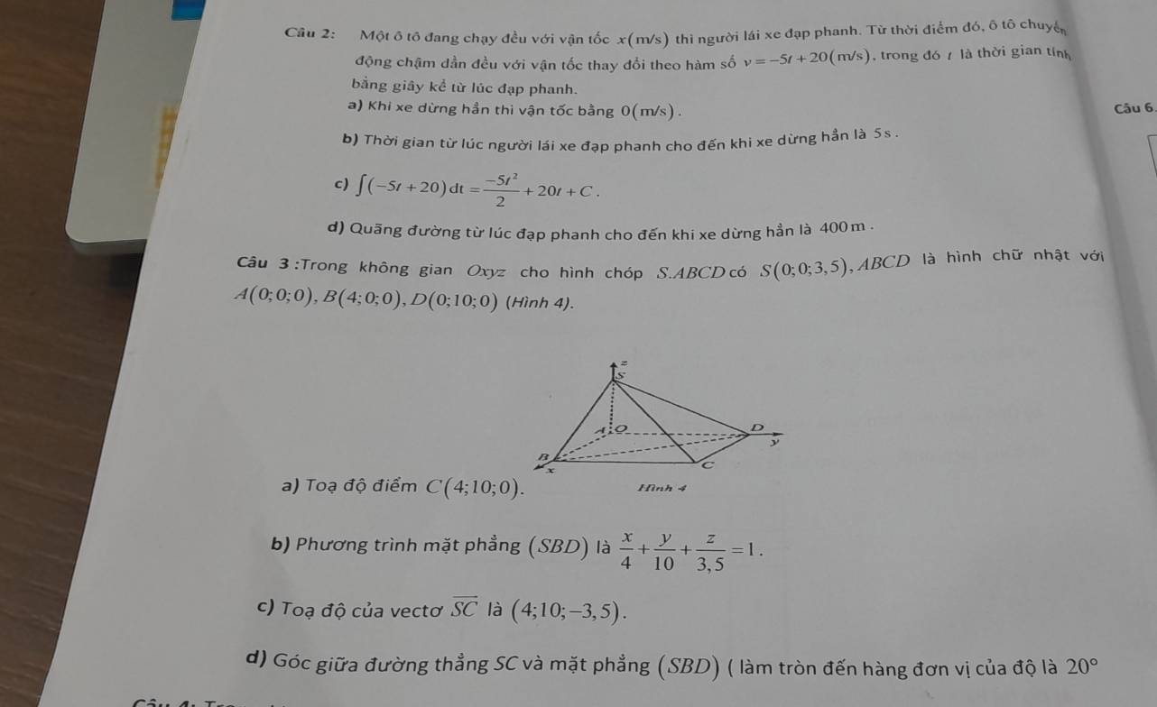 Cầu 2: Một ô tô đang chạy đều với vận tốc x(m/s) thì người lái xe đạp phanh. Từ thời điểm đó, ô tô chuyển 
động chậm dần đều với vận tốc thay đổi theo hàm số v=-5t+20(m/s) , trong đó / là thời gian tính 
bằng giây kể từ lúc đạp phanh. 
a) Khi xe dừng hần thi vận tốc bằng 0(m/s) . Câu 6 
b) Thời gian từ lúc người lái xe đạp phanh cho đến khi xe dừng hần là 5s. 
c) ∈t (-5t+20)dt= (-5t^2)/2 +20t+C. 
d) Quãng đường từ lúc đạp phanh cho đến khi xe dừng hẳn là 400 m. 
Câu 3 :Trong không gian Oxyz cho hình chóp S. ABCD có S(0;0;3,5) , ABCD là hình chữ nhật với
A(0;0;0), B(4;0;0), D(0;10;0) (Hình 4). 
a) Toạ độ điểm C(4;10;0). Hình 4 
b) Phương trình mặt phẳng (SBD) là  x/4 + y/10 + z/3,5 =1. 
c) Toạ độ của vectơ overline SC là (4;10;-3,5). 
d) Góc giữa đường thẳng SC và mặt phẳng (SBD) ( làm tròn đến hàng đơn vị của độ là 20°