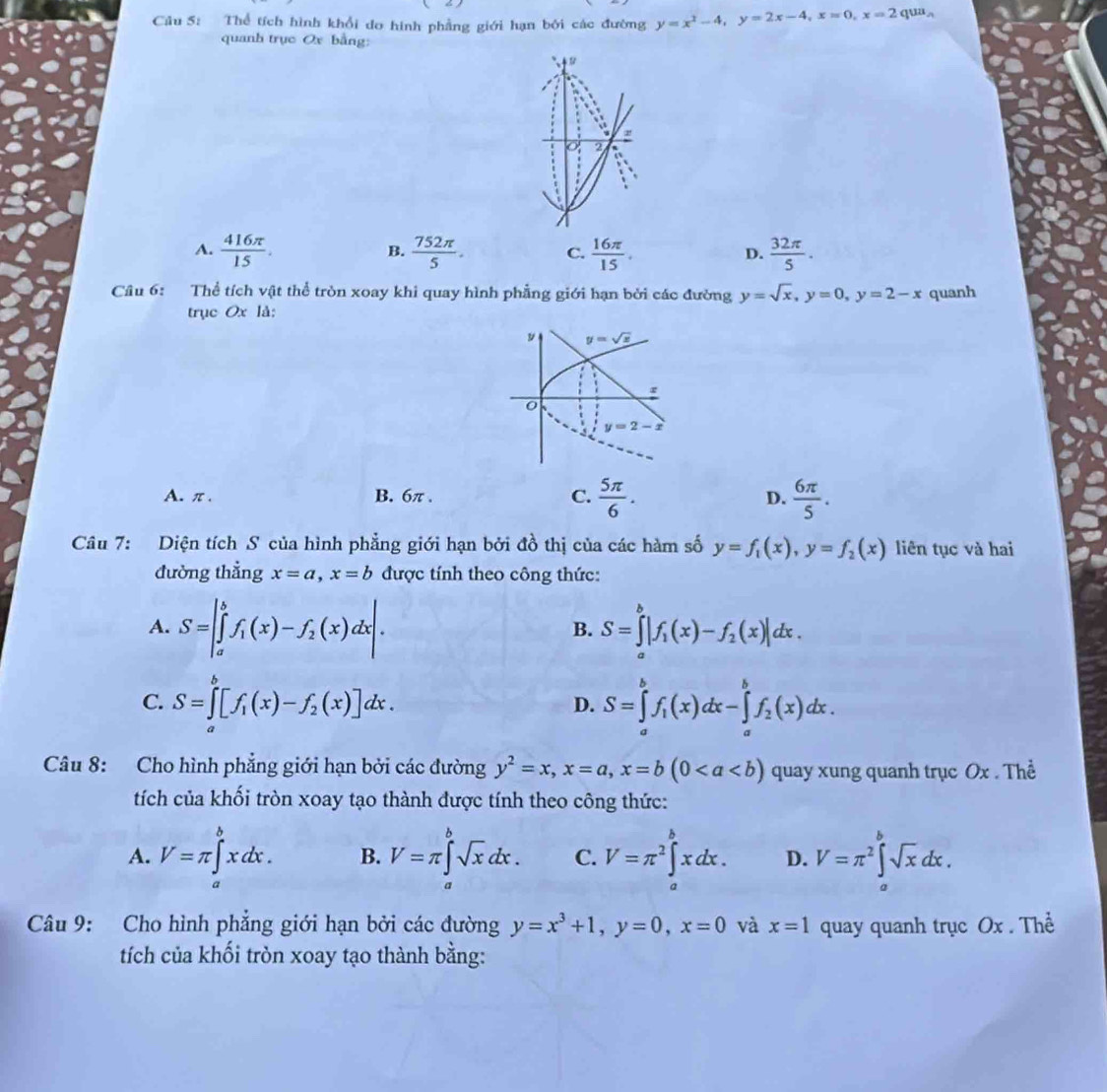 Thể tích hình khổi do hình phẳng giới hạn bởi các đường y=x^2-4,y=2x-4,x=0,x=2 qu A.
quanh trục Ox bằng:
.
i
o 2
:
A.  416π /15 .  752π /5 . C.  16π /15 .  32π /5 .
B.
D.
Câu 6: Thể tích vật thể tròn xoay khi quay hình phẳng giới hạn bởi các đường y=sqrt(x),y=0,y=2-x quanh
trục Ox là:
A. π. B. 6π . C.  5π /6 .  6π /5 .
D.
Câu 7: Diện tích S của hình phẳng giới hạn bởi đồ thị của các hàm số y=f_1(x),y=f_2(x) liên tục và hai
đường thẳng x=a,x=b được tính theo công thức:
A. S=|∈tlimits _a^(bf_1)(x)-f_2(x)dx|. S=∈tlimits _a^(b|f_1)(x)-f_2(x)|dx.
B.
C. S=∈tlimits _a^(b[f_1)(x)-f_2(x)]dx. S=∈tlimits _a^(bf_1)(x)dx-∈tlimits _a^(bf_2)(x)dx.
D.
Câu 8: Cho hình phẳng giới hạn bởi các đường y^2=x,x=a,x=b(0 quay xung quanh trục Ox . Thể
tích của khối tròn xoay tạo thành được tính theo công thức:
A. V=π ∈tlimits _a^(bxdx. B. V=π ∈tlimits _a^bsqrt x)dx. C. V=π^2∈tlimits _a^(bxdx. D. V=π ^2)∈tlimits _a^(bsqrt x)dx.
Câu 9: Cho hình phẳng giới hạn bởi các đường y=x^3+1,y=0,x=0 và x=1 quay quanh trục Ox . Thể
tích của khối tròn xoay tạo thành bằng: