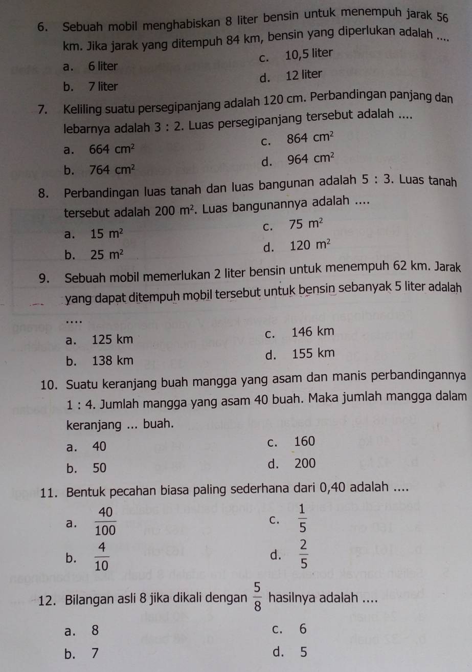 Sebuah mobil menghabiskan 8 liter bensin untuk menempuh jarak 56
km. Jika jarak yang ditempuh 84 km, bensin yang diperlukan adalah ....
c. 10,5 liter
a. 6 liter
d. 12 liter
b. 7 liter
7. Keliling suatu persegipanjang adalah 120 cm. Perbandingan panjang dan
lebarnya adalah 3:2. Luas persegipanjang tersebut adalah ....
C. 864cm^2
a. 664cm^2
d. 964cm^2
b. 764cm^2
8. Perbandingan luas tanah dan luas bangunan adalah 5:3. Luas tanah
tersebut adalah 200m^2. Luas bangunannya adalah ....
C. 75m^2
a. 15m^2
b. 25m^2
d. 120m^2
9. Sebuah mobil memerlukan 2 liter bensin untuk menempuh 62 km. Jarak
yang dapat ditempuh mobil tersebut untuk bensin sebanyak 5 liter adalah
....
a. 125 km c. 146 km
b. 138 km d. 155 km
10. Suatu keranjang buah mangga yang asam dan manis perbandingannya
1:4. Jumlah mangga yang asam 40 buah. Maka jumlah mangga dalam
keranjang ... buah.
a. 40 c. 160
b. 50 d. 200
11. Bentuk pecahan biasa paling sederhana dari 0,40 adalah ....
a.  40/100   1/5 
C.
b.  4/10  d.  2/5 
12. Bilangan asli 8 jika dikali dengan  5/8  hasilnya adalah ....
a. 8 c. 6
b. 7 d. 5