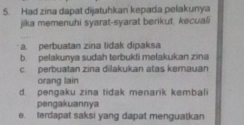 Had zina dapat dijatuhkan kepada pelakunya
jika memenuhi syarat-syarat berikut, kecuali
a. perbuatan zina tidak dipaksa
b. pelakunya sudah terbukti melakukan zina
c. perbuatan zina dilakukan atas kemauan
orang lain
d. pengaku zina tidak menarik kembali
pengakuannya
e. terdapat saksi yang dapat menguatkan