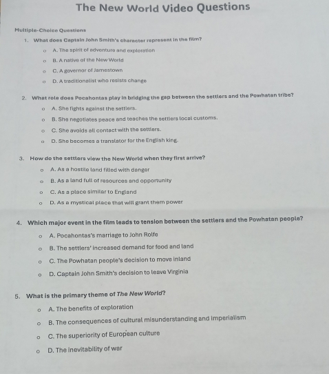 The New World Video Questions
Multiple-Choice Questions
1. What does Captain John Smith's character rapresent in the film?
A. The spirit of adventure and exploration
B. A native of the New World
C. A governor of Jamestown
D. A traditionalist who resists change
2. What role does Pocahontas play in bridging the gap between the settlers and the Powhatan tribe?
A. She fights against the sattlers.
B. She negotiates peace and teaches the settlers local customs.
C. She avoids all contact with the settlers.
D. She becomes a translalor for the English king
3. How do the settlers view the New World when they first arrive?
A. As a hostile land filled with danger
B. As a land full of resources and opportunity
C. As a place similar to England
D. As a mystical place that will grant them power
4. Which major event in the film leads to tension between the settlers and the Powhatan people?
A. Pocahontas's marriage to John Rolfe
B. The settlers' increased demand for food and land
C. The Powhatan people's decision to move inland
D. Captain John Smith's decision to leave Virginia
5. What is the primary theme of The New World?
A. The benefits of exploration
B. The consequences of cultural misunderstanding and imperialism
C. The superiority of European culture
D. The inevitability of war