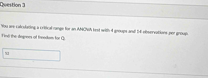 You are calculating a critical range for an ANOVA test with 4 groups and 14 observations per group. 
Find the degrees of freedom for Q.
52