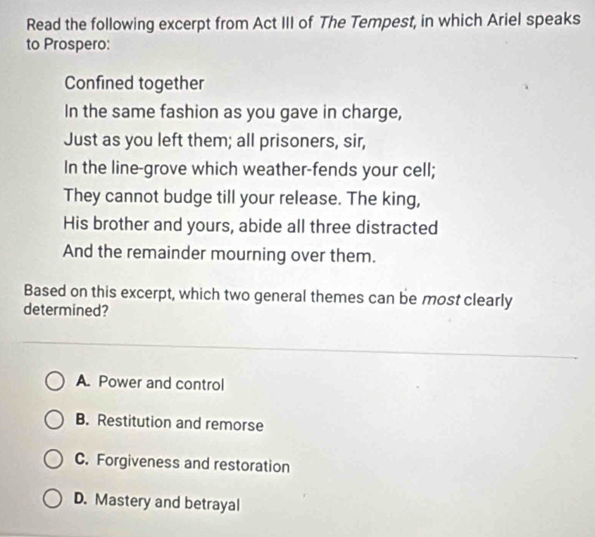 Read the following excerpt from Act III of The Tempest, in which Ariel speaks
to Prospero:
Confined together
In the same fashion as you gave in charge,
Just as you left them; all prisoners, sir,
In the line-grove which weather-fends your cell;
They cannot budge till your release. The king,
His brother and yours, abide all three distracted
And the remainder mourning over them.
Based on this excerpt, which two general themes can be most clearly
determined?
A. Power and control
B. Restitution and remorse
C. Forgiveness and restoration
D. Mastery and betrayal