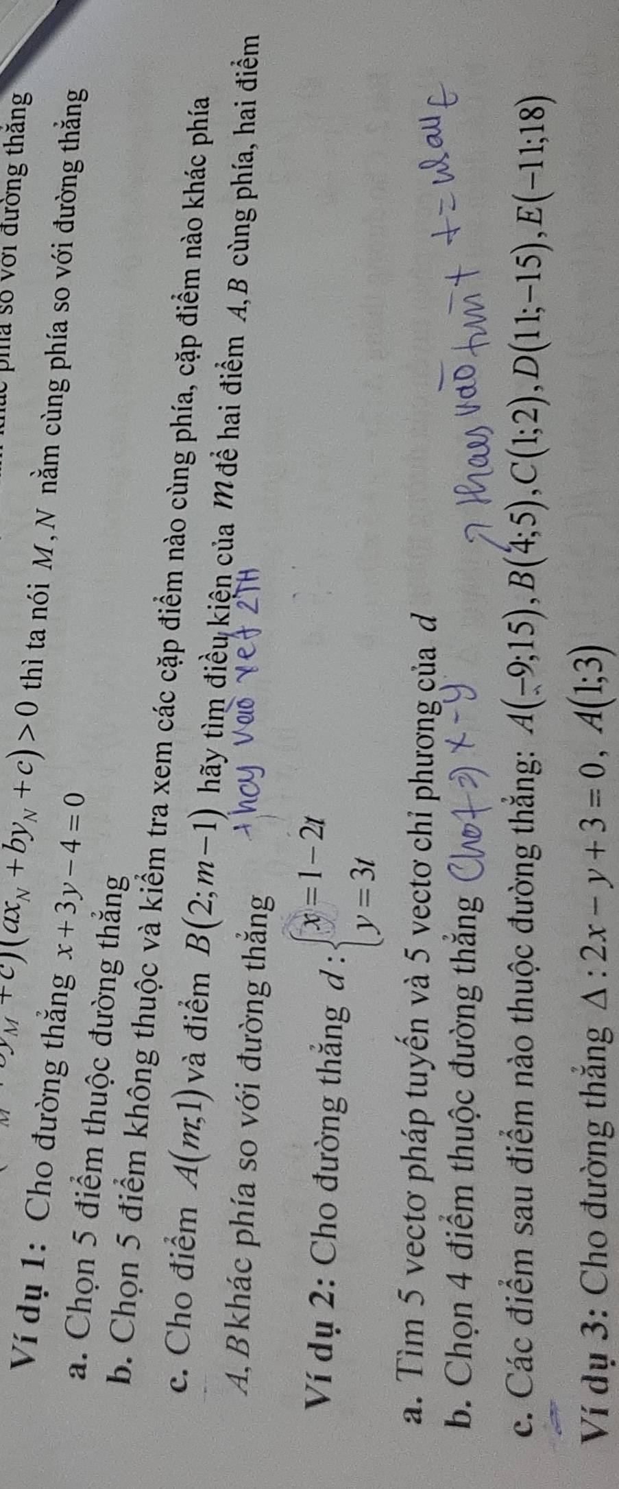 thức pha số với đường thăng
(y_M+c)(ax_N+by_N+c)>0 thì ta nói M, N nằm cùng phía so với đường thắng 
Ví dụ 1: Cho đường thắng x+3y-4=0
a. Chọn 5 điểm thuộc đường thẳng 
b. Chọn 5 điểm không thuộc và kiểm tra xem các cặp điểm nào cùng phía, cặp điểm nào khác phía 
c. Cho điểm A(m,1) và điểm B(2;m-1) hãy tìm điều kiện của M để hai điểm A, B cùng phía, hai điểm 
A,B khác phía so với đường thắng 
Ví dụ 2: Cho đường thắng d:beginarrayl x=1-2t y=3tendarray.
a. Tìm 5 vectơ pháp tuyến và 5 vectơ chỉ phương của đ 
b. Chọn 4 điểm thuộc đường thắng 
c. Các điểm sau điểm nào thuộc đường thẳng: A(-9;15), B(4;5), C(1;2), D(11;-15), E(-11;18)
Ví dụ 3: Cho đường thắng △ :2x-y+3=0, A(1;3)