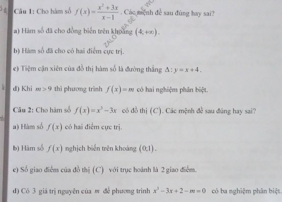 ó d Câu 1: Cho hàm số f(x)= (x^2+3x)/x-1 . Các mệnh đề sau đúng hay sai?
a) Hàm số đã cho đồng biến trên khoảng (4;+∈fty ).
b) Hàm số đã cho có hai điểm cực trị.
c) Tiệm cận xiên của đồ thị hàm số là đường thắng △ :y=x+4.
d) Khi m>9 thì phương trình f(x)=m có hai nghiệm phân biệt.
Câu 2: Cho hàm số f(x)=x^3-3x có đồ thị (C). Các mệnh đề sau đúng hay sai?
th
a) Hàm số f(x) có hai điểm cực trị.
b) Hàm số f(x) nghịch biến trên khoảng (0;1).
c) Số giao điểm của đồ thị (C) với trục hoành là 2 giao điểm.
d) Có 3 giá trị nguyên của m để phương trình x^3-3x+2-m=0 có ba nghiệm phân biệt.