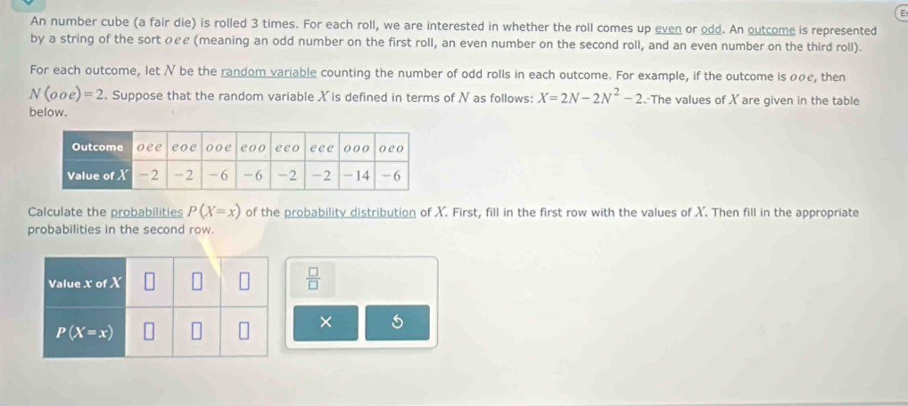 An number cube (a fair die) is rolled 3 times. For each roll, we are interested in whether the roll comes up even or odd. An outcome is represented
by a string of the sort のee (meaning an odd number on the first roll, an even number on the second roll, and an even number on the third roll).
For each outcome, let N be the random variable counting the number of odd rolls in each outcome. For example, if the outcome is oρe, then
N(ooe)=2. Suppose that the random variable X is defined in terms of N as follows: X=2N-2N^2-2.-The values of X are given in the table
below.
Calculate the probabilities P(X=x) of the probability distribution of X. First, fill in the first row with the values of X. Then fill in the appropriate
probabilities in the second row.
 □ /□  
×