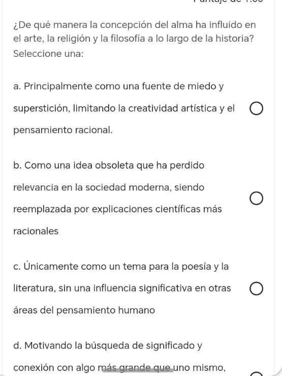 ¿De qué manera la concepción del alma ha influido en
el arte, la religión y la filosofía a lo largo de la historia?
Seleccione una:
a. Principalmente como una fuente de miedo y
superstición, limitando la creatividad artística y el
pensamiento racional.
b. Como una idea obsoleta que ha perdido
relevancia en la sociedad moderna, siendo
reemplazada por explicaciones científicas más
racionales
c. Únicamente como un tema para la poesía y la
literatura, sin una influencia significativa en otras
áreas del pensamiento humano
d. Motivando la búsqueda de significado y
conexión con algo más grande que uno mismo,