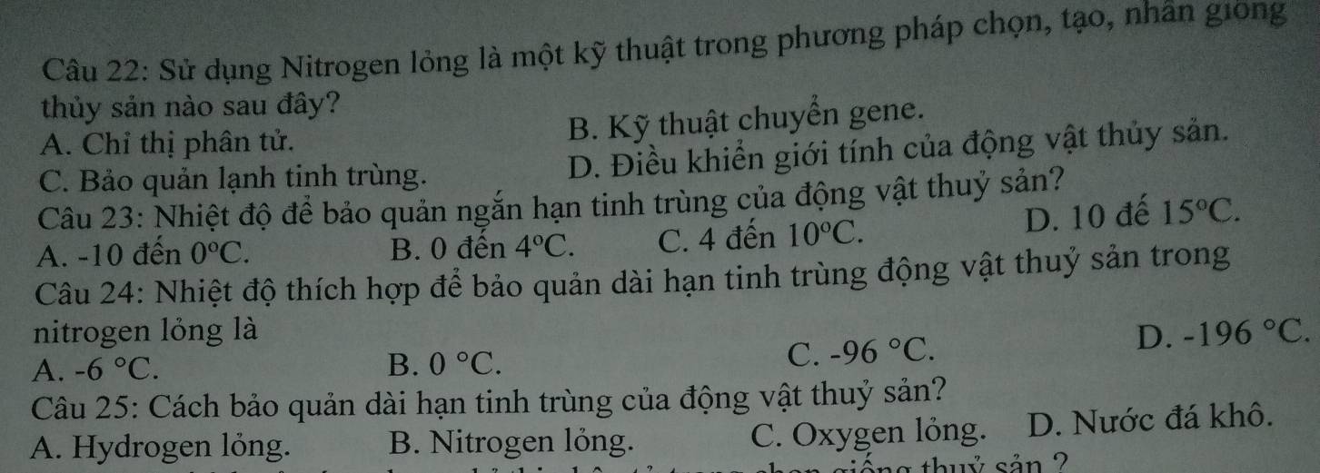 Sử dụng Nitrogen lỏng là một kỹ thuật trong phương pháp chọn, tạo, nhân giong
thủy sản nào sau đây?
A. Chỉ thị phân tử.
B. Kỹ thuật chuyển gene.
C. Bảo quản lạnh tinh trùng. D. Điều khiển giới tính của động vật thủy sản.
Câu 23: Nhiệt độ để bảo quản ngắn hạn tinh trùng của động vật thuỷ sản?
A. -10 đến 0°C. B. 0 đến 4°C. C. 4 đến 10°C.
D. 10 đế 15°C. 
Câu 24: Nhiệt độ thích hợp để bảo quản dài hạn tinh trùng động vật thuỷ sản trong
nitrogen lỏng là D. -196°C.
A. -6°C. B. 0°C.
C. -96°C. 
Câu 25: Cách bảo quản dài hạn tinh trùng của động vật thuỷ sản?
A. Hydrogen lỏng. B. Nitrogen lỏng. C. Oxygen lỏng. D. Nước đá khô.