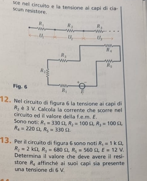 sce nel circuito e la tensione ai capi di cia-
scu
Fi
12. Nel circuito di figura 6 la tensione ai capi di
R_2 è 3 V. Calcola la corrente che scorre nel
circuito ed il valore della f.e.m. E.
Sono noti: R_1=330Omega ,R_2=100Omega ,R_3=100Omega ,
R_4=220Omega ,R_5=330Omega .
13. Per il circuito di figura 6 sono noti R_1=1kOmega ,
R_2=2kOmega ,R_3=680Omega ,R_5=560Omega ,E=12V.
Determina il valore che deve avere il resi-
store R_4 affinché ai suoi capi sia presente
una tensione di 6 V.