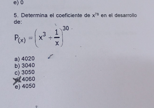 e) 0
5. Determina el coeficiente de x^(78) en el desarrollo
de:
P_(x)=(x^3+ 1/x )^30
a) 4020
b) 3040
c) 3050
d 4060
e) 4050