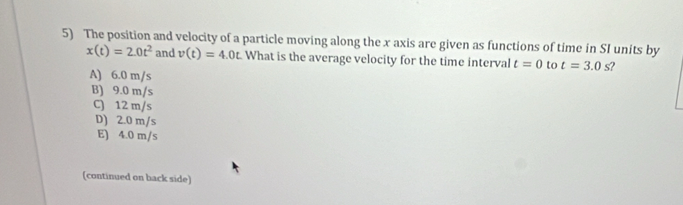 The position and velocity of a particle moving along the x axis are given as functions of time in SI units by
x(t)=2.0t^2 and v(t)=4.0t What is the average velocity for the time interval t=0 to t=3.0 s?
A) 6.0 m/s
B) 9.0 m/s
C) 12 m/s
D) 2.0 m/s
E) 4.0 m/s
(continued on back side)