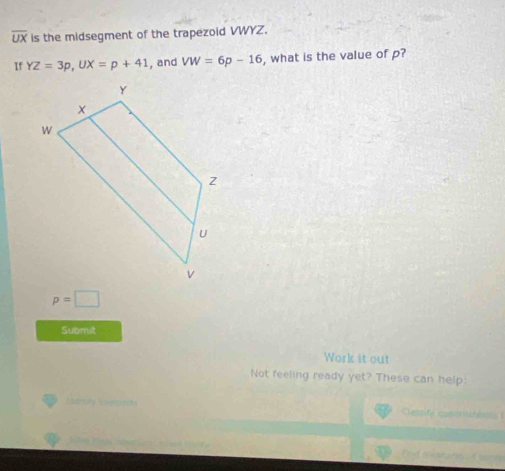 overline UX is the midsegment of the trapezoid VWYZ. 
If YZ=3p, UX=p+41 , and VW=6p-16 , what is the value of p?
p=□
Submit 
Work it out 
Not feeling ready yet? These can help: