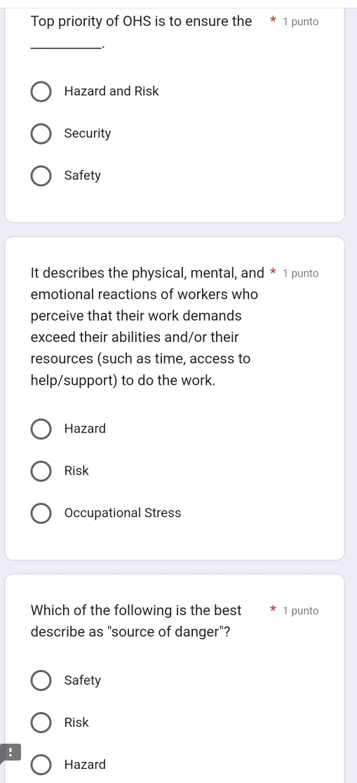 Top priority of OHS is to ensure the * 1 punto
_
Hazard and Risk
Security
Safety
It describes the physical, mental, and * 1 punto
emotional reactions of workers who
perceive that their work demands
exceed their abilities and/or their
resources (such as time, access to
help/support) to do the work.
Hazard
Risk
Occupational Stress
Which of the following is the best 1 punto
describe as "source of danger"?
Safety
Risk
!
Hazard