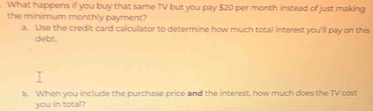 What happens if you buy that same TV but you pay $20 per month instead of just making 
the minimum monthly payment? 
a. Use the credit card calculator to determine how much total interest you'll pay on this 
debt. 
b. When you include the purchase price and the interest, how much does the TV cost 
you in total?