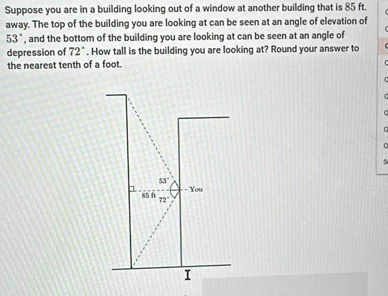 Suppose you are in a building looking out of a window at another building that is 85 ft. 
away. The top of the building you are looking at can be seen at an angle of elevation of
53° , and the bottom of the building you are looking at can be seen at an angle of 
depression of 72°. How tall is the building you are looking at? Round your answer to 
the nearest tenth of a foot. 
C 
C 
0 
0 
Q 
S
53°
- You
85 ft 72°
I