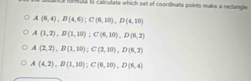 fance formula to calculate which set of coordinate points make a rectangle
A(6,4), B(4,6); C(6,10), D(4,10)
A(1,2), B(1,10); C(6,10), D(6,2)
A(2,2), B(1,10); C(2,10), D(6,2)
A(4,2), B(1,10); C(6,10), D(6,4)