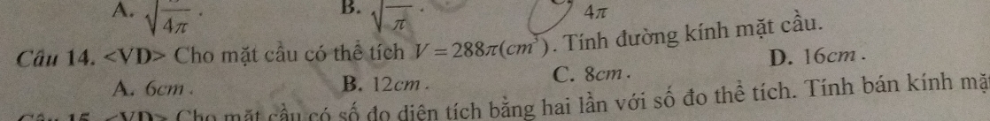 A. sqrt(frac )4π · sqrt(π )
4π
Câu 14. ∠ VD> Cho mặt cầu có thể tích V=288π (cm^3). Tính đường kính mặt cầu.
A. 6cm. B. 12cm. C. 8cm. D. 16cm.
CYD7 Cho mặt cầu có số do diện tích bằng hai lần với số đo thể tích. Tính bán kính mặt