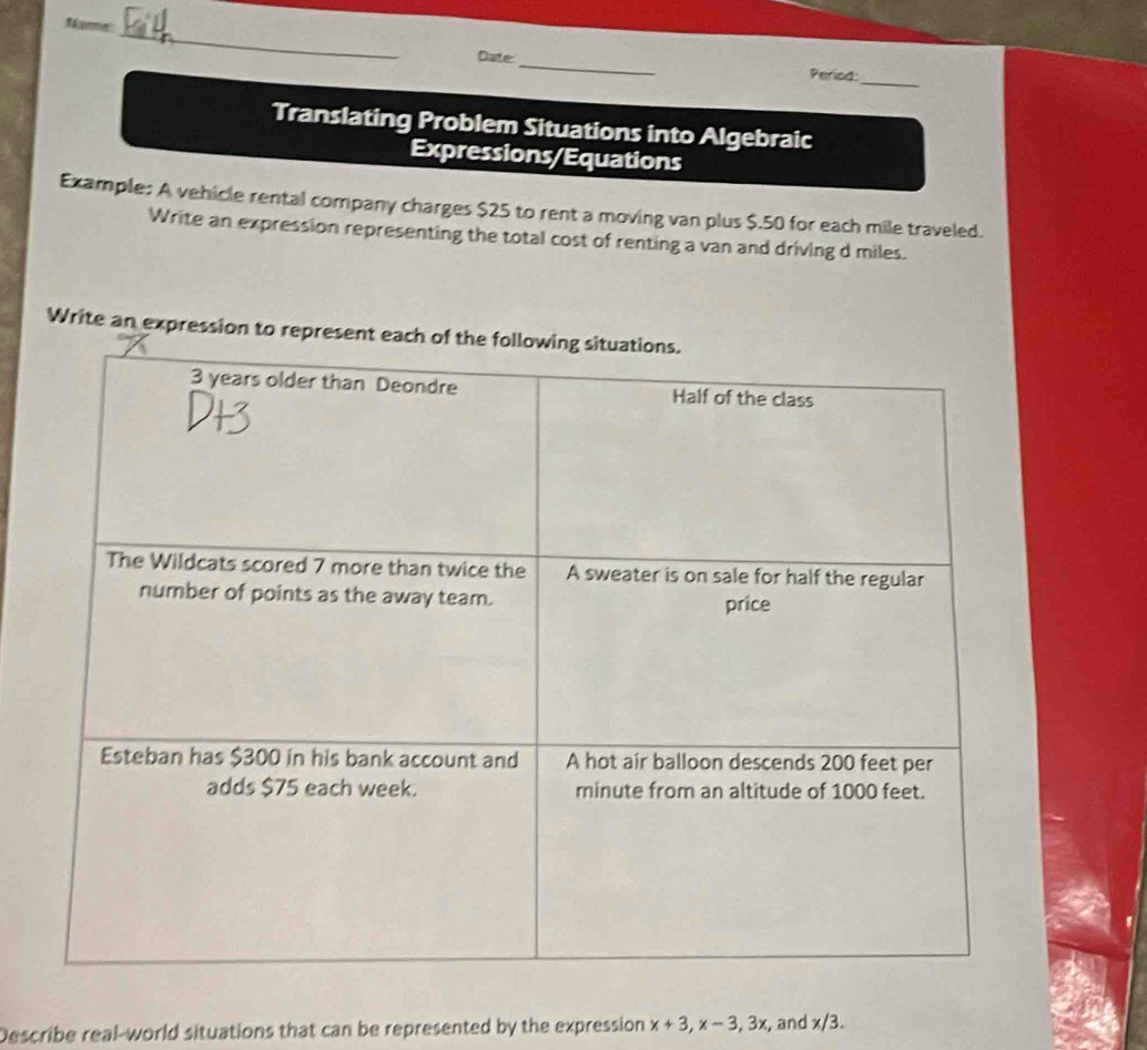 Mamme 
_ 
Date 
Period: 
_ 
Translating Problem Situations into Algebraic 
Expressions/Equations 
Example: A vehicle rental company charges $25 to rent a moving van plus $.50 for each mile traveled. 
Write an expression representing the total cost of renting a van and driving d miles. 
Write an expression to represe 
Describe real-world situations that can be represented by the expression x+3, x-3, 3x :, and x/3.