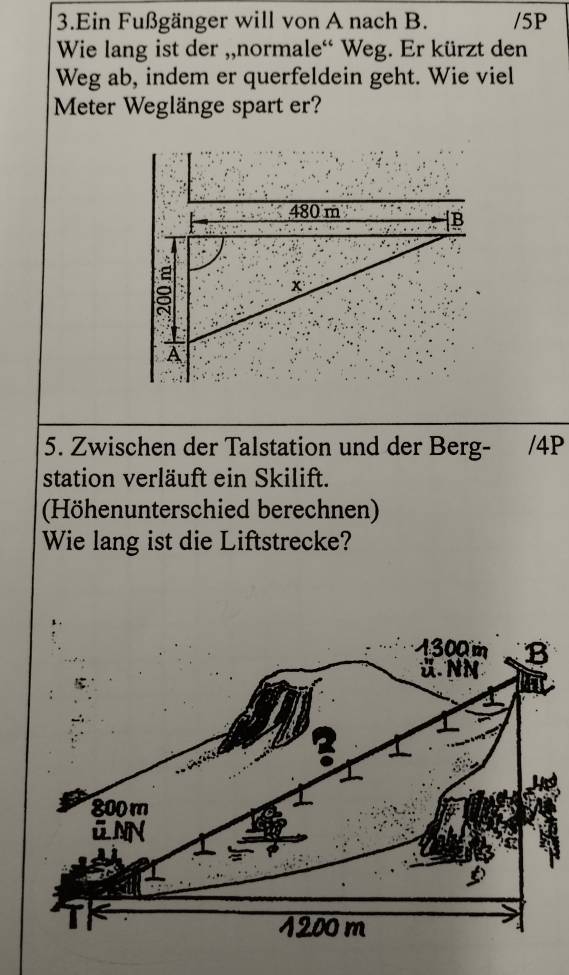 Ein Fußgänger will von A nach B. /5P 
Wie lang ist der ,,normale“ Weg. Er kürzt den 
Weg ab, indem er querfeldein geht. Wie viel 
Meter Weglänge spart er? 
5. Zwischen der Talstation und der Berg- /4P 
station verläuft ein Skilift. 
(Höhenunterschied berechnen) 
Wie lang ist die Liftstrecke?