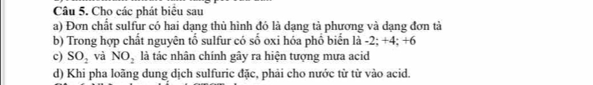 Cho các phát biểu sau 
a) Đơn chất sulfur có hai dạng thủ hình đó là dạng tả phương và dạng đơn tả 
b) Trong hợp chất nguyên tố sulfur có số oxi hóa phổ biến là -2; +4; +6
c) SO_2 và NO_2 là tác nhân chính gây ra hiện tượng mưa acid 
d) Khi pha loãng dung dịch sulfuric đặc, phải cho nước từ từ vào acid.