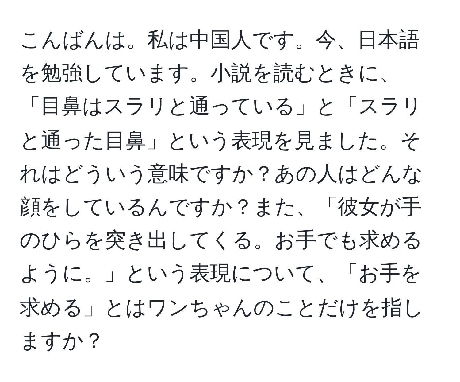 こんばんは。私は中国人です。今、日本語を勉強しています。小説を読むときに、「目鼻はスラリと通っている」と「スラリと通った目鼻」という表現を見ました。それはどういう意味ですか？あの人はどんな顔をしているんですか？また、「彼女が手のひらを突き出してくる。お手でも求めるように。」という表現について、「お手を求める」とはワンちゃんのことだけを指しますか？