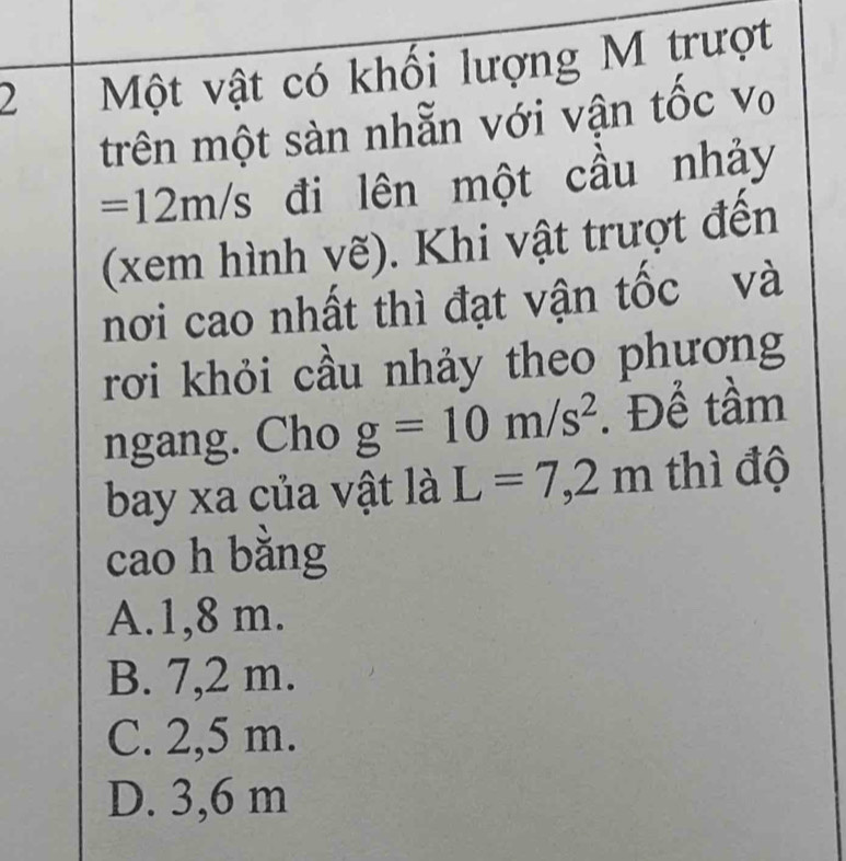 Một vật có khối lượng M trượt
trên một sàn nhẫn với vận tốc v
=12m/s đi lên một cầu nhảy
(xem hình vẽ). Khi vật trượt đến
nơi cao nhất thì đạt vận tốc và
rơi khỏi cầu nhảy theo phương
ngang. Cho g=10m/s^2. Để tầm
bay xa của vật là L=7,2m thì độ
cao h bằng
A. 1,8 m.
B. 7,2 m.
C. 2,5 m.
D. 3,6 m