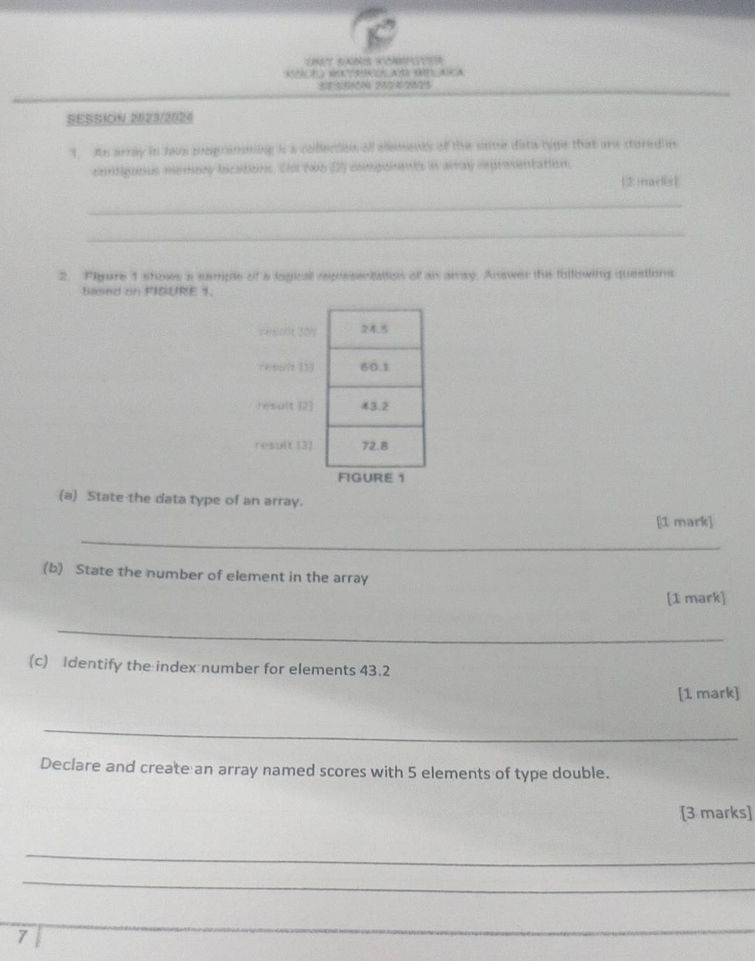 sa 
2 yx A1 02 A C ( A) A. 
_ 
SESSI0N 2023/2024 
1. An array in Jaus pogramming is a collection all ellements of the same data lyge that are stured in 
cortiguous memary locaitions. Shi Ni6 (2) compioments in alray inpresentation. 
[2 rrarlis] 
_ 
_ 
2. Figure 1 showe a sample of a logical representation of an away. Answer the following questions 
Based on FIGURE 1. 
veeckit 201 
reoult (33 
result [2] 
result [3 
FIGURE 1 
(a) State the data type of an array. 
_ 
[1 mark] 
(b) State the number of element in the array 
[1 mark] 
_ 
(c) Identify the index number for elements 43.2 
[1 mark] 
_ 
Declare and create an array named scores with 5 elements of type double. 
[3 marks] 
_ 
_ 
7 
_