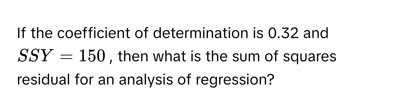 If the coefficient of determination is 0.32 and $SSY = 150$, then what is the sum of squares residual for an analysis of regression?