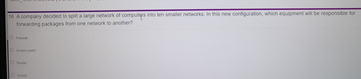 A company decided to split a large network of computers into ten smaller networks. In this new configuration, which equipment will be responsible for
forwarding packages from one network to another?
Firewall
Access point
Router
Switch