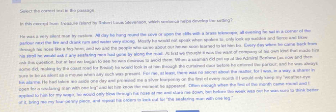 Select the correct text in the passage 
In this excerpt from Treasure Island by Robert Louis Stevenson, which sentence helps develop the setting? 
He was a very silent man by custom. All day he hung round the cove or upon the cliffs with a brass telescope; all evening he sat in a corner of the 
parlour next the fire and drank rum and water very strong. Mostly he would not speak when spoken to, only look up sudden and fierce and blow 
through his nose like a fog-horn; and we and the people who came about our house soon learned to let him be. Every day when he came back from 
his stroll he would ask if any seafaring men had gone by along the road. At first we thought it was the want of company of his own kind that made him 
ask this question, but at last we began to see he was desirous to avoid them. When a seaman did put up at the Admiral Benbow (as now and then 
some did, making by the coast road for Bristol) he would look in at him through the curtained door before he entered the parlour; and he was always 
sure to be as silent as a mouse when any such was present. For me, at least, there was no secret about the matter, for I was, in a way, a sharer in 
his alarms. He had taken me aside one day and promised me a silver fourpenny on the first of every month if I would only keep my "weather-eye 
open for a seafaring man with one leg" and let him know the moment he appeared. Often enough when the first of the month came round and l 
applied to him for my wage, he would only blow through his nose at me and stare me down, but before the week was out he was sure to think better 
of it, bring me my four-penny piece, and repeat his orders to look out for "the seafaring man with one leg."